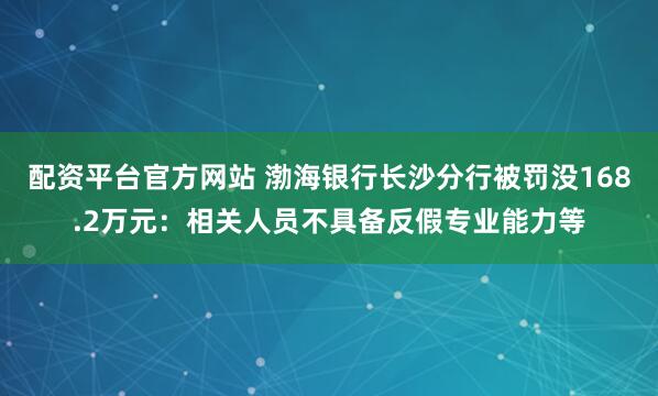 配资平台官方网站 渤海银行长沙分行被罚没168.2万元：相关人员不具备反假专业能力等