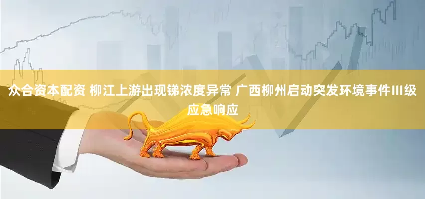 众合资本配资 柳江上游出现锑浓度异常 广西柳州启动突发环境事件Ⅲ级应急响应