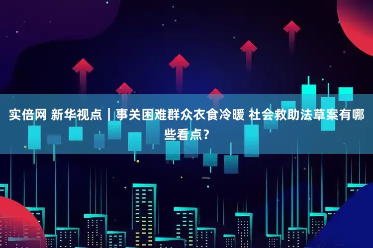 实倍网 新华视点｜事关困难群众衣食冷暖 社会救助法草案有哪些看点？