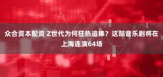 众合资本配资 Z世代为何狂热追捧？这部音乐剧将在上海连演64场