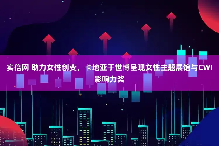 实倍网 助力女性创变，卡地亚于世博呈现女性主题展馆与CWI影响力奖