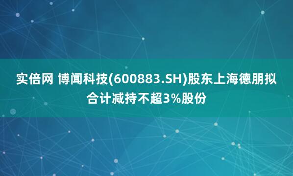 实倍网 博闻科技(600883.SH)股东上海德朋拟合计减持不超3%股份