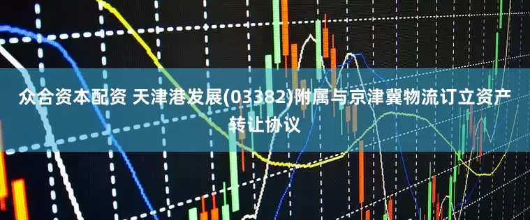 众合资本配资 天津港发展(03382)附属与京津冀物流订立资产转让协议