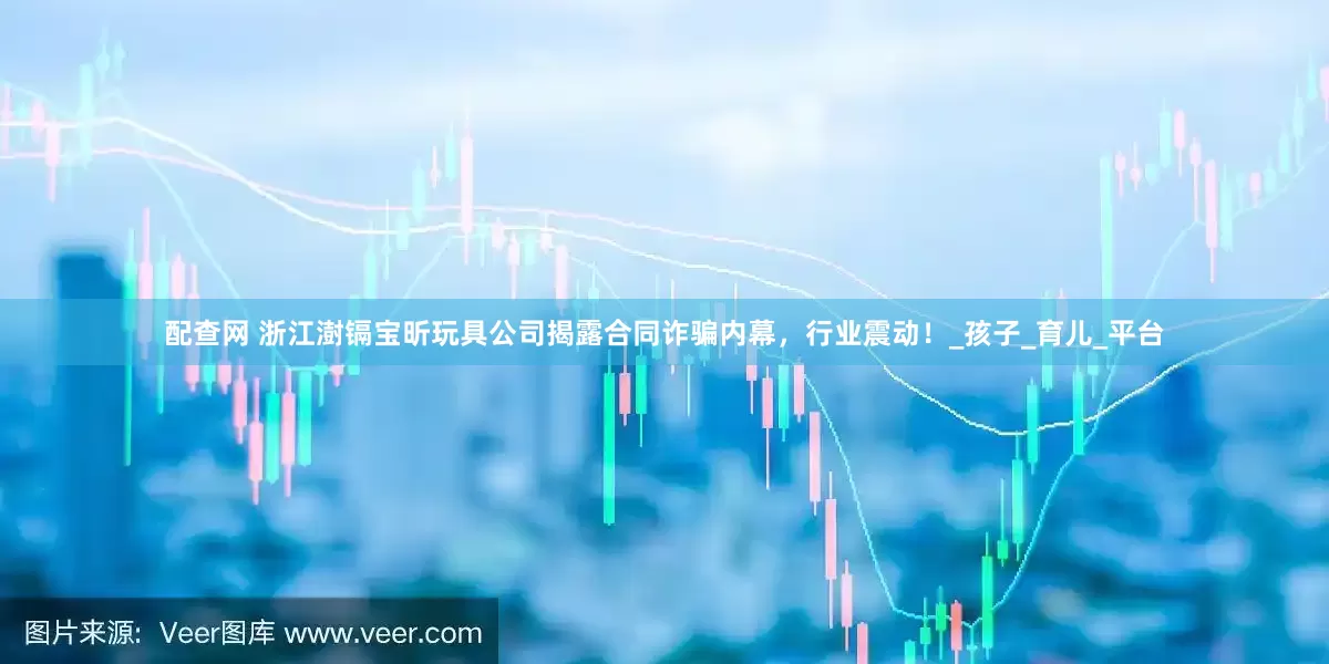 配查网 浙江澍镉宝昕玩具公司揭露合同诈骗内幕，行业震动！_孩子_育儿_平台