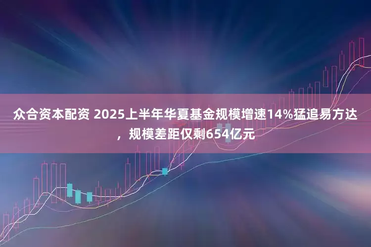 众合资本配资 2025上半年华夏基金规模增速14%猛追易方达，规模差距仅剩654亿元