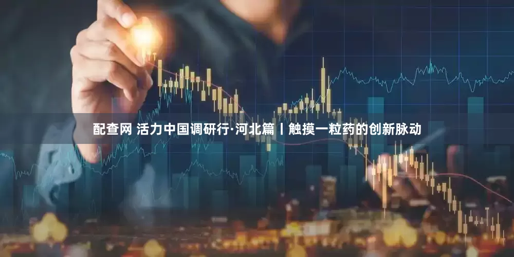 配查网 活力中国调研行·河北篇丨触摸一粒药的创新脉动