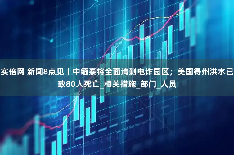 实倍网 新闻8点见丨中缅泰将全面清剿电诈园区；美国得州洪水已致80人死亡_相关措施_部门_人员
