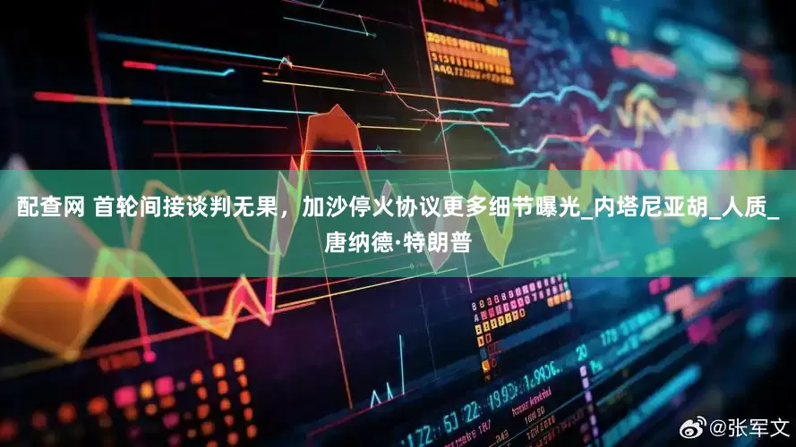 配查网 首轮间接谈判无果，加沙停火协议更多细节曝光_内塔尼亚胡_人质_唐纳德·特朗普