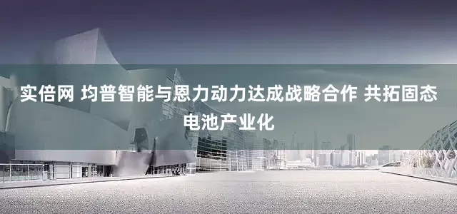 实倍网 均普智能与恩力动力达成战略合作 共拓固态电池产业化