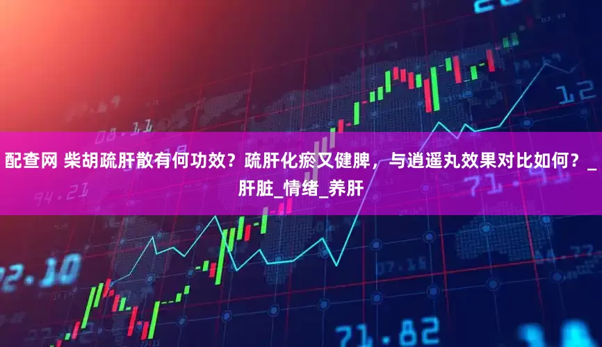 配查网 柴胡疏肝散有何功效？疏肝化瘀又健脾，与逍遥丸效果对比如何？_肝脏_情绪_养肝