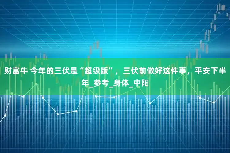 财富牛 今年的三伏是“超级版”，三伏前做好这件事，平安下半年_参考_身体_中阳