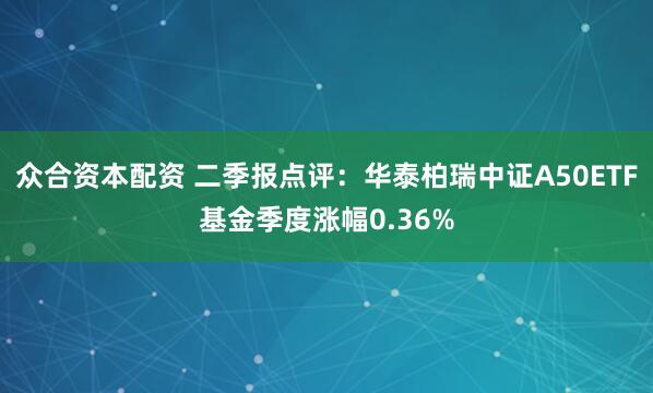 众合资本配资 二季报点评：华泰柏瑞中证A50ETF基金季度涨幅0.36%