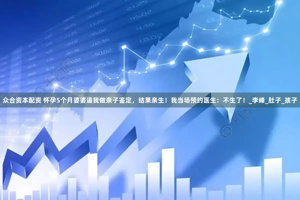 众合资本配资 怀孕5个月婆婆逼我做亲子鉴定，结果亲生！我当场预约医生：不生了！_李峰_肚子_孩子