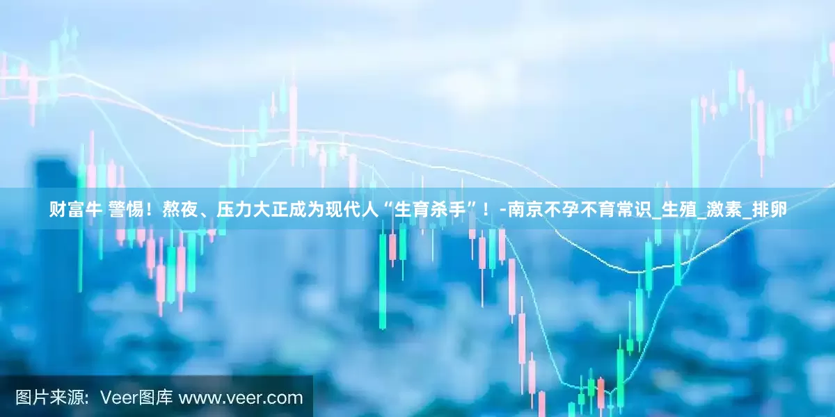 财富牛 警惕！熬夜、压力大正成为现代人“生育杀手”！-南京不孕不育常识_生殖_激素_排卵