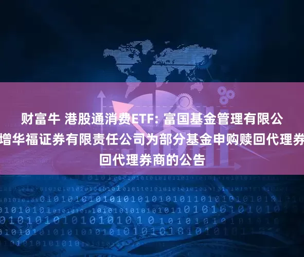 财富牛 港股通消费ETF: 富国基金管理有限公司关于新增华福证券有限责任公司为部分基金申购赎回代理券商的公告